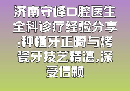 济南守峰口腔医生全科诊疗经验分享：种植牙正畸与烤瓷牙技艺精湛，深受信赖