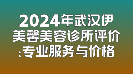 2024年武汉伊美馨美容诊所评价：专业服务与价格