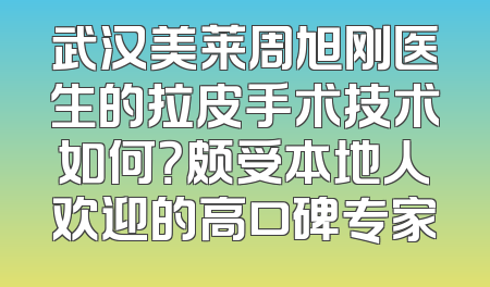 武汉美莱周旭刚医生的拉皮手术技术如何？颇受本地人欢迎的高口碑专家