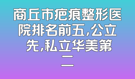 商丘市疤痕整形医院排名前五，公立領先，私立华美第二
