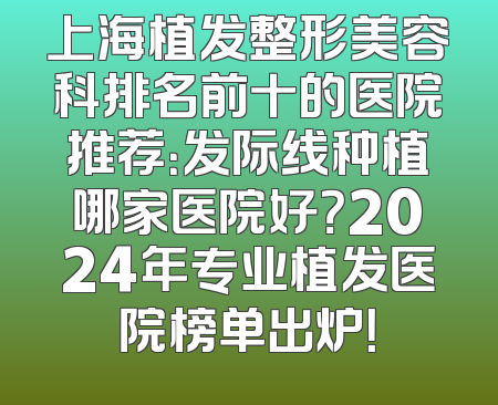 上海植发整形美容科排名前十的医院推荐：发际线种植哪家医院好？2024年专业植发医院榜单出炉！