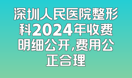 深圳人民医院整形科2024年收费明细公开，费用公正合理