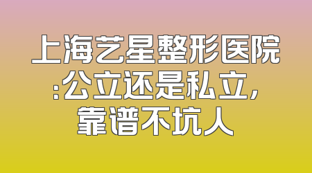 上海艺星整形医院：公立还是私立，靠谱不坑人