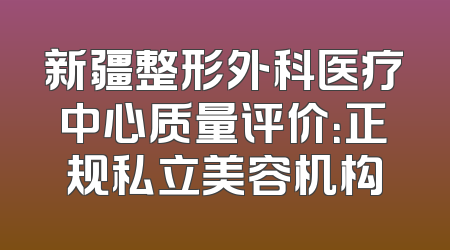 新疆整形外科医疗中心质量评价：正规私立美容机构