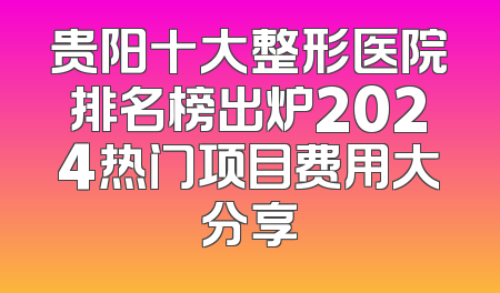 贵阳十大整形医院排名榜出炉2024热门项目费用大分享