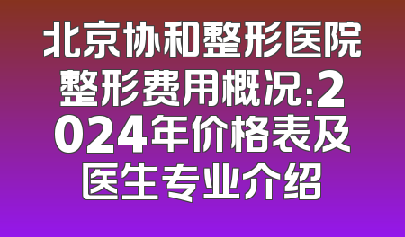 北京协和整形医院整形费用概况：2024年价格表及医生专业介绍