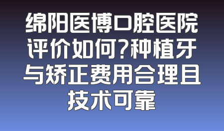 绵阳医博口腔医院评价如何？种植牙与矫正费用合理且技术可靠