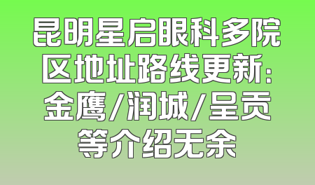昆明星启眼科多院区地址路线更新：金鹰/润城/呈贡等介绍无余