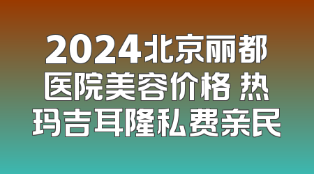 2024北京丽都医院美容价格 热玛吉耳隆私费亲民