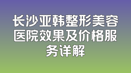 长沙亚韩整形美容医院效果及价格服务详解