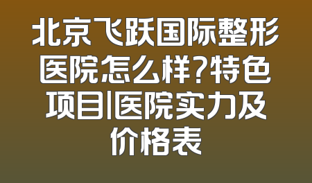 北京飞跃国际整形医院怎么样？特色项目|医院实力及价格表