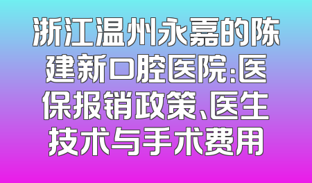 浙江温州永嘉的陈建新口腔医院：医保报销政策、医生技术与手术费用