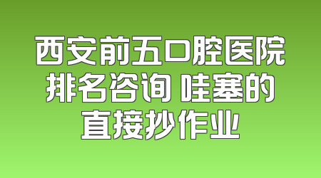 西安前五口腔医院排名咨询 哇塞的直接抄作业