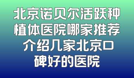 北京诺贝尔活跃种植体医院哪家推荐 介绍几家北京口碑好的医院