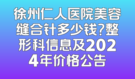 徐州仁人医院美容缝合针多少钱？整形科信息及2024年价格公告