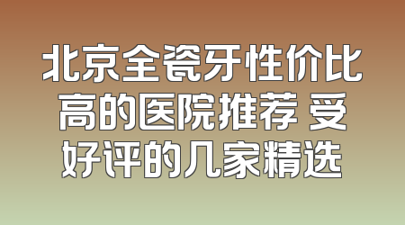北京全瓷牙性价比高的医院推荐 受好评的几家精选