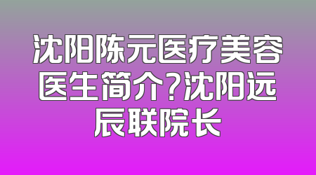 沈阳陈元医疗美容医生简介？沈阳远辰联院长