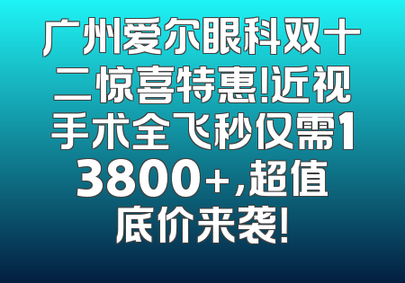广州爱尔眼科双十二惊喜特惠！近视手术全飞秒仅需13800+，超值底价来袭！