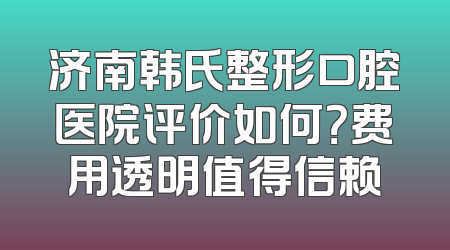 济南韩氏整形口腔医院评价如何？费用透明值得信赖