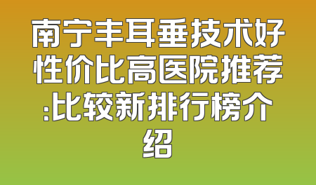 南宁丰耳垂技术好性价比高医院推荐：比较新排行榜介绍