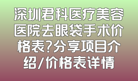 深圳君科医疗美容医院去眼袋手术价格表？分享项目介绍/价格表详情