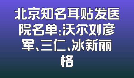 北京知名耳贴发医院名单：沃尔刘彦军、三仁、冰新丽格