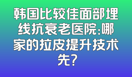 韩国比较佳面部埋线抗衰老医院：哪家的拉皮提升技术領先？