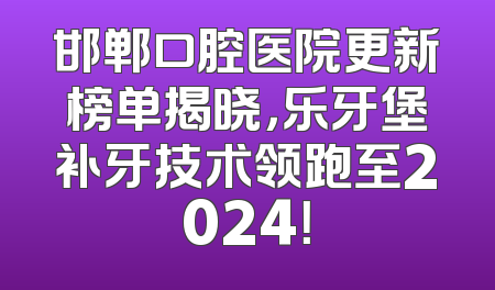 邯郸口腔医院更新榜单揭晓，乐牙堡补牙技术领跑至2024！