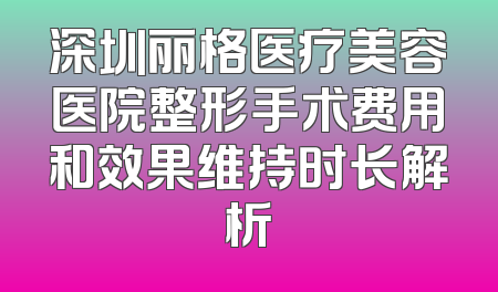 深圳丽格医疗美容医院整形手术费用和效果维持时长解析