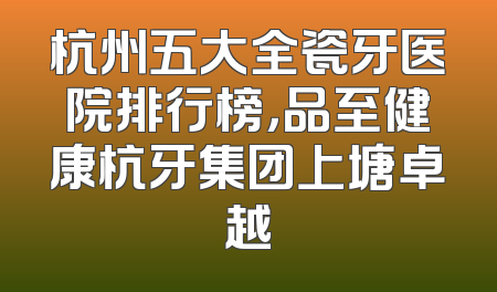 杭州五大全瓷牙医院排行榜，品至健康杭牙集团上塘卓越