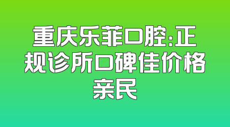重庆乐菲口腔：正规诊所口碑佳价格亲民