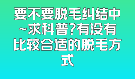 要不要脱毛纠结中~求科普？有没有比较合适的脱毛方式