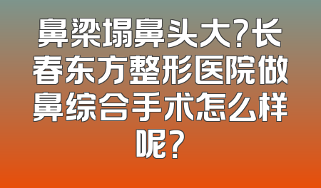 鼻梁塌鼻头大？长春东方整形医院做鼻综合手术怎么样呢？
