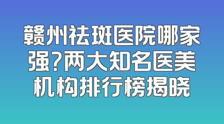 赣州祛斑医院哪家强？两大知名医美机构排行榜揭晓