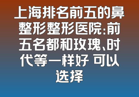 上海排名前五的鼻整形整形医院：前五名都和玫瑰、时代等一样好 可以选择