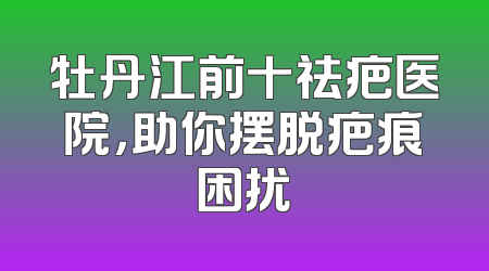 牡丹江前十祛疤医院，助你摆脱疤痕困扰