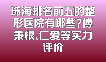 珠海排名前五的整形医院有哪些？傅秉根、仁爱等实力评价