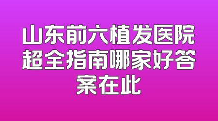 山东前六植发医院超全指南哪家好答案在此