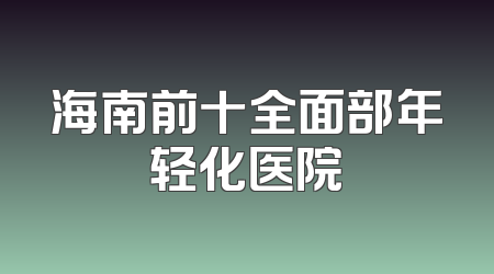 海南前十全面部年轻化医院