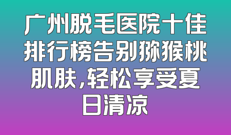 广州脱毛医院十佳排行榜告别猕猴桃肌肤，轻松享受夏日清凉