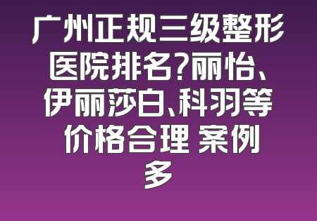 广州正规三级整形医院排名？丽怡、伊丽莎白、科羽等 价格合理 案例多