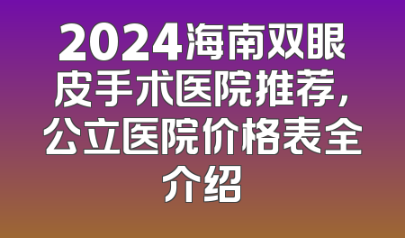 2024海南双眼皮手术医院推荐，公立医院价格表全介绍