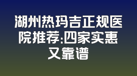 湖州热玛吉正规医院推荐：四家实惠又靠谱