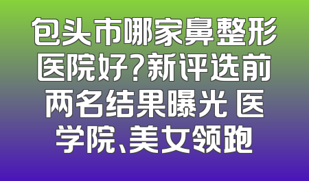 包头市哪家鼻整形医院好？新评选前两名结果曝光 医学院、美女领跑