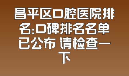 昌平区口腔医院排名：口碑排名名单已公布 请检查一下