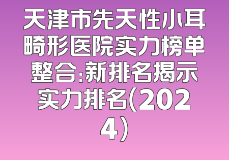 天津市先天性小耳畸形医院实力榜单整合：新排名揭示实力排名（2024）