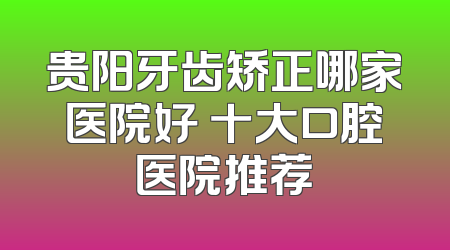 贵阳牙齿矫正哪家医院好 十大口腔医院推荐