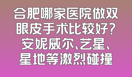 合肥哪家医院做双眼皮手术比较好？安妮威尔、艺星、星地等激烈碰撞