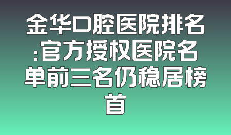 金华口腔医院排名：官方授权医院名单前三名仍稳居榜首