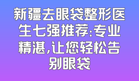 新疆去眼袋整形医生七强推荐：专业精湛，让您轻松告别眼袋